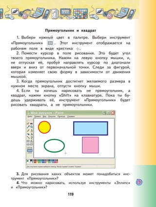 119
Прямоугольник и квадрат
1. Выбери нужный цвет в палитре. Выбери инструмент
«Прямоугольник» . Этот инструмент отображается на
рабочем поле в виде крестика .
2. Помести курсор в поле рисования. Это будет угол
твоего прямоугольника. Нажми на левую кнопку мышки, и,
не отпуская её, пробуй направлять курсор по диагонали
вверх и вниз от первоначальной точки. Следи за фигурой,
которая изменяет свою форму в зависимости от движения
мышкой.
3. Когда прямоугольник достигнет желаемого размера в
нужном месте экрана, отпусти кнопку мыши.
4. Если ты хочешь нарисовать не прямоугольник, а
квадрат, нажми кнопку «Shift» на клавиатуре. Пока ты бу-
дешь удерживать её, инструмент «Прямоугольник» будет
рисовать квадраты, а не прямоугольники.
3. Для рисования каких объектов может понадобиться инс-
трумент «Прямоугольник»?
4. Что можно нарисовать, используя инструменты «Эллипс»
и «Прямоугольник»?
 