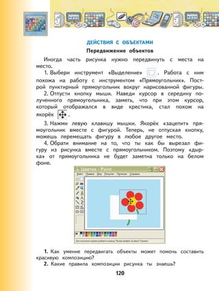 120
ДЕЙСТВИЯ С ОБЪЕКТАМИ
Передвижение объектов
Иногда часть рисунка нужно передвинуть с места на
место.
1. Выбери инструмент «Выделение» . Работа с ним
похожа на работу с инструментом «Прямоугольник». Пост-
рой пунктирный прямоугольник вокруг нарисованной фигуры.
2. Отпусти кнопку мыши. Наведи курсор в середину по-
лученного прямоугольника, заметь, что при этом курсор,
который отображался в виде крестика, стал похож на
якорёк .
3. Нажми левую клавишу мышки. Якорёк «зацепит» пря-
моугольник вместе с фигурой. Теперь, не отпуская кнопку,
можешь перемещать фигуру в любое другое место.
4. Обрати внимание на то, что ты как бы вырезал фи-
гуру из рисунка вместе с прямоугольником. Поэтому «дыр-
ка» от прямоугольника не будет заметна только на белом
фоне.
1. Как умение передвигать объекты может помочь составить
красивую композицию?
2. Какие правила композиции рисунка ты знаешь?
 