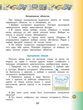 121
Копирование объектов
При помощи инструментов выделения можно не только
перемещать объекты, но и копировать их.
1. Выбери инструмент выделения. Построй пунктирный
прямоугольник вокруг нарисованной фигуры.
2. В строке меню выбери кнопку «Правка» и открой
меню, щёлкнув по ней левой кнопкой мыши. Выбери из
списка в окошке кнопку «Копировать».
3. Снова выбери в строке меню кнопку «Правка». В
открывшемся подменю выбери кнопку «Вставить». Рядом с
первой фигурой появится её точная копия.
4. Её можно «схватить» курсором-якорьком и перемес-
тить куда тебе нужно. Повторяя операции, ты можешь со-
здать сколько угодно одинаковых объектов.
РАСПЫЛЕНИЕ КРАСКИ
Россыпь звёзд, росу на листочке, следы на песке, из-
морозь на траве и многое другое можно изобразить с
помощью инструмента «распылитель», разбрызгивая краску.
1. Придумай, что ты хочешь нарисовать, и выбери цвет
в палитре. Выдели инструмент «Распыление» , похожий
на баллончик с краской, и выбери в нижнем окошке ин-
тенсивность разбрызгивания.
2. Перемести курсор в виде баллон-
чика с краской на рабочую поверхность,
нажми на левую кнопку мыши и начни
распыление, двигая курсор и не отпуская
кнопку.
3. Для каких целей может быть использовано копирование
объектов?
4. Что можно изобразить при помощи инструмента «Распы-
ление»?
 