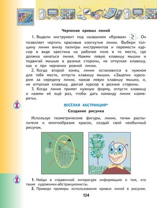 124
Черчение кривых линий
1. Выдели инструмент под названием «Кривая» . Он
позволяет чертить красивые изогнутые линии. Выбери тол-
щину линии внизу палитры инструментов и перемести кур-
сор в виде крестика на рабочее поле в то место, где
должна начаться линия. Нажми левую клавишу мышки и
подвигай мышью в разные стороны, не отпуская клавишу,
как и при черчении ровной линии.
2. Когда второй конец линии остановится в нужном
для тебя месте, отпусти клавишу мышки. «Зацепи» курсо-
ром за середину линии, нажав левую клавишу мышки, и,
не отпуская клавишу, двигай курсор в разные стороны.
3. Когда линия примет нужную форму, отпусти клавишу
и нажми её ещё раз, чтобы дать команду линии «заме-
реть».
ВЕСЁЛАЯ АБСТРАКЦИЯ*
Создание рисунка
Используя геометрические фигуры, линии, точки распы-
лителя и многообразие красок, создай свой необычный
рисунок.
1. Найди в справочной литературе информацию о том, кто
такие художники-абстракционисты.
2. Приведи примеры использования кривых линий в рисунке.
 
