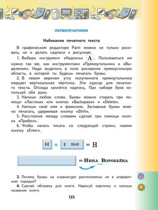 125
ПЕРВОПЕЧАТНИКИ
Набивание печатного текста
В графическом редакторе Paint можно не только рисо-
вать, но и делать надписи к рисункам.
1. Выбери инструмент «Надпись» . Пользоваться им
нужно так же, как инструментами «Прямоугольник» и «Вы-
деление». Надо выделить в поле рисования прямоугольную
область, в которой ты будешь печатать буквы.
2. В левом верхнем углу полученного прямоугольника
мерцает вертикальная чёрточка. Это курсор для печатно-
го текста. Отсюда начнётся надпись. При наборе букв ис-
пользуй обе руки.
3. Напиши любое слово. Буквы можно стирать при по-
мощи «Ластика» или кнопок «Backspace» и «Delete».
4. Напиши своё имя и фамилию. Заглавные буквы мож-
но печатать, удерживая кнопку «Shift».
5. Расстояние между словами сделай при помощи кноп-
ки «Пробел».
6. Чтобы начать писать со следующей строки, нажми
кнопку «Enter».
3. Почему буквы на клавиатуре расположены не в алфавит-
ном порядке?
4. Сделай обложку для книги. Нарисуй картинку и напиши
название книги.
 
