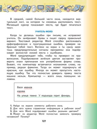 127
В средней, самой большой части окна, находится вир-
туальный лист, на котором ты сможешь расположить текст.
Мигающий курсор показывает место, где будет печататься
текст.
УЧИТЕЛЬ-WORD
Когда ты делаешь ошибки при письме, их исправляет
учитель. Он зачёркивает буквы и пишет сверху правильный
вариант. Текстовый редактор Word способен распознавать
орфографические и пунктуационные ошибки, проверяя на-
бранный тобой текст. Взгляни на экран и ты сразу заме-
тишь предупредительные сигналы программы: она подчёр-
кивает волнистой линией места с ошибками.
Word предупреждает тебя, чтобы ты проверил их пра-
вописание. Подчёркивание зелёным цветом заставляет про-
верить знаки препинания или употребление формы слова.
Бывает, что компьютеру встречается незнакомое слово, на-
пример, редкая фамилия. Тогда он может подчеркнуть её
красным, как ошибку. Иногда он может пропустить насто-
ящую ошибку. Так что полностью доверить правку текста
машине нельзя. Компьютер — всего лишь помощник че-
ловека.
1. Найди на экране элементы рабочего окна.
2. Для чего нужна справочная информация в рабочем окне?
3. Для чего Word подчёркивает ошибки разными цветами?
4. Может ли редактор Word полностью заменить проверку
человеком? Почему?
 