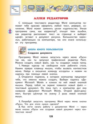 128
АЛЛЕЯ РЕДАКТОРОВ
С помощью текстового редактора Word компьютер по-
может тебе красиво оформить любой текст, реферат, со-
чинение. Word может заменить целое издательство. Умная
программа сама, как корректор*, отыщет твои ошибки,
как редактор расположит текст на странице и выберет
шрифт, вставит в документ рисунки. Большинство взрос-
лых, работающих на компьютере, так или иначе использу-
ют эту программу.
ШКОЛА ЮНОГО ПОЛЬЗОВАТЕЛЯ
Создание документа
Программу Word можно запустить через меню «Пуск»
так же, как ты запускал графический редактор Paint.
Можно создать новый файл, как ты создавал новую папку.
1. Наведи курсор на свободное поле рабочего стола.
Нажми правую клавишу мышки, чтобы вызвать контекстное
меню. Найди в окошечке команду «создать» и нажми на
надпись при помощи левой кнопки.
2. Откроется подменю, в котором компьютер предложит
тебе, что именно можно создать. Выбери надпись «До-
кумент Microsoft Word» и кликни по ней левой кнопкой
мышки. Перед тобой на экране появился новый файл —
текстовый документ. Он пока пуст, и компьютер дал ему
название «Документ Microsoft Word». Открой файл-доку-
мент, быстро щёлкнув по значку 2 раза левой кнопкой
мыши.
1. Попробуй запустить программу Word через меню кнопки
«Пуск». Что для этого нужно сделать?
2. Как легче начать работу с документом Word — через
меню кнопки «Пуск» или создавая новый документ через кон-
текстное меню?
 