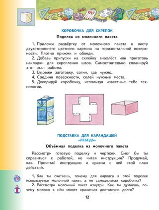 12
КОРОБОЧКА ДЛЯ СКРЕПОК
Поделка из молочного пакета
1. Приложи развёртку от молочного пакета к листу
двухстороннего цветного картона на горизонтальной поверх-
ности. Плотно прижми и обведи.
2. Добавь припуски на склейку внахлёст или приготовь
накладки для скрепления швов. Самостоятельно спланируй
этот этап работы.
3. Вырежи заготовку, согни, где нужно.
4. Соедини поверхности, склей нужные места.
5. Декорируй коробочку, используя известные тебе тех-
нологии.
ПОДСТАВКА ДЛЯ КАРАНДАШЕЙ
«ЛЕБЕДЬ»
Объёмная поделка из молочного пакета
Рассмотри готовую поделку и чертежи. Смог бы ты
справиться с работой, не читая инструкции? Продумай,
как. Прочитай инструкцию и сравни с ней свой план
действий.
1. Как ты считаешь, почему для каркаса в этой поделке
используется молочный пакет, а не самодельная коробочка?
2. Рассмотри молочный пакет изнутри. Как ты думаешь, по-
чему молоко в нём может храниться достаточно долго?
 