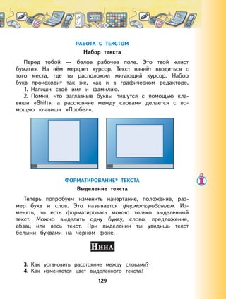129
РАБОТА С ТЕКСТОМ
Набор текста
Перед тобой — белое рабочее поле. Это твой «лист
бумаги». На нём мерцает курсор. Текст начнёт вводиться с
того места, где ты расположил мигающий курсор. Набор
букв происходит так же, как и в графическом редакторе.
1. Напиши своё имя и фамилию.
2. Помни, что заглавные буквы пишутся с помощью кла-
виши «Shift», а расстояние между словами делается с по-
мощью клавиши «Пробел».
ФОРМАТИРОВАНИЕ* ТЕКСТА
Выделение текста
Теперь попробуем изменить начертание, положение, раз-
мер букв и слов. Это называется форматированием. Из-
менять, то есть форматировать можно только выделенный
текст. Можно выделить одну букву, слово, предложение,
абзац или весь текст. При выделении ты увидишь текст
белыми буквами на чёрном фоне.
3. Как установить расстояние между словами?
4. Как изменяется цвет выделенного текста?
 