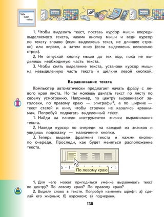 130
1. Чтобы выделить текст, поставь курсор мыши впереди
выделяемого текста, нажми кнопку мыши и веди курсор
по тексту вправо (если выделяешь текст, не длиннее стро-
ки) или вправо, а затем вниз (если выделяешь несколько
строк).
2. Не отпускай кнопку мыши до тех пор, пока не вы-
делишь необходимую часть текста.
3. Чтобы снять выделение текста, установи курсор мыши
на невыделенную часть текста и щёлкни левой кнопкой.
Выравнивание текста
Компьютер автоматически предлагает начать фразу с ле-
вого края листа. Но ты можешь двигать текст по листу по
своему усмотрению. Например, по центру выравнивают за-
головки, по правому краю — эпиграфы*, а по ширине —
текст статей и книг, чтобы строчки не казались «рваны-
ми». Попробуй подвигать выделенный текст.
1. Найди на панели инструментов значки выравнивания
текста.
2. Наведи курсор по очереди на каждый из значков и
увидишь подсказку — назначение кнопки.
3. Теперь выдели фрагмент текста и нажми кнопки
по очереди. Проследи, как будет меняться расположение
текста.
1. Для чего может пригодиться умение выравнивать текст
по центру? По левому краю? По правому краю?
2. Выдели слово в тексте. Попробуй изменить шрифт: а) сде-
лай его жирным; б) курсивом; в) подчеркни.
 