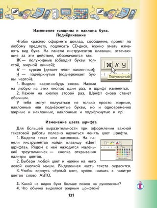 131
Изменение толщины и наклона букв.
Подчёркивание
Чтобы красиво оформить доклад, сообщение, проект по
любому предмету, подписать СD-диск, нужно уметь изме-
нять вид букв. На панели инструментов клавиши, отвечаю-
щие за эти действия, обозначаются так:
Ж — полужирные (обводит буквы тол-
стой, жирной линией);
К — курсив (делает текст наклонным);
Ч — подчёркнутые (подчеркивает бук-
вы чертой).
1. Выдели какое-нибудь слово. Нажми
на любую из этих кнопок один раз, и шрифт изменится.
2. Нажми на кнопку второй раз. Шрифт снова станет
обычным.
У тебя могут получаться не только просто жирные,
наклонные или подчёркнутые буквы, но и одновременно
жирные и наклонные, наклонные и подчёркнутые и пр.
Изменение цвета шрифта
Для большей выразительности при оформлении важной
текстовой работы полезно научиться менять цвет шрифта.
1. Выдели текст или заголовок. На па-
нели инструментов найди клавишу «Цвет
шрифта». Рядом с ней находится малень-
кий треугольничек — кнопка открывания
палитры цветов.
2. Выбери любой цвет и нажми на него
левой кнопкой мыши. Выделенная часть текста окрасится.
3. Чтобы вернуть чёрный цвет, нужно нажать в палитре
цветов слово АВТО.
3. Какой из видов букв больше похож на рукописные?
4. Что обычно выделяют жирным шрифтом?
 