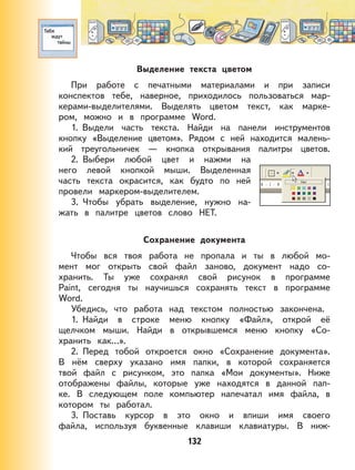 132
Выделение текста цветом
При работе с печатными материалами и при записи
конспектов тебе, наверное, приходилось пользоваться мар-
керами-выделителями. Выделять цветом текст, как марке-
ром, можно и в программе Word.
1. Выдели часть текста. Найди на панели инструментов
кнопку «Выделение цветом». Рядом с ней находится малень-
кий треугольничек — кнопка открывания палитры цветов.
2. Выбери любой цвет и нажми на
него левой кнопкой мыши. Выделенная
часть текста окрасится, как будто по ней
провели маркером-выделителем.
3. Чтобы убрать выделение, нужно на-
жать в палитре цветов слово НЕТ.
Сохранение документа
Чтобы вся твоя работа не пропала и ты в любой мо-
мент мог открыть свой файл заново, документ надо со-
хранить. Ты уже сохранял свой рисунок в программе
Paint, сегодня ты научишься сохранять текст в программе
Word.
Убедись, что работа над текстом полностью закончена.
1. Найди в строке меню кнопку «Файл», открой её
щелчком мыши. Найди в открывшемся меню кнопку «Со-
хранить как…».
2. Перед тобой откроется окно «Сохранение документа».
В нём сверху указано имя папки, в которой сохраняется
твой файл с рисунком, это папка «Мои документы». Ниже
отображены файлы, которые уже находятся в данной пап-
ке. В следующем поле компьютер напечатал имя файла, в
котором ты работал.
3. Поставь курсор в это окно и впиши имя своего
файла, используя буквенные клавиши клавиатуры. В ниж-
 