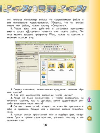 133
нем окошке компьютер вписал тип сохраняемого файла и
его технические характеристики. Убедись, что ты вписал
новое имя файла, нажми кнопку «Сохранить».
4. После всех этих действий в заголовке программы
вместо слова «Документ» появится имя твоего файла. Те-
перь можно закрыть программу Word, нажав на крестик в
верхнем правом углу.
1. Почему компьютер автоматически предлагает печатать чёр-
ным цветом?
2. Для чего используется выделение текста цветом?
3. Когда не было компьютеров и тексты создавались на
печатной машинке, как ты думаешь, какие существовали спо-
собы выделения части текста?
4. Составь список гостей, которых ты хотел бы пригласить к
себе на праздник. Каждое имя и фамилию выдели по-особен-
ному.
5. Напиши список прочитанных книг и подбери цвет, начер-
тание букв и прочие характеристики, учитывая тематику и со-
держание книг.
 