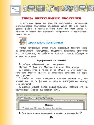 134
УЛИЦА ВИРТУАЛЬНЫХ ПИСАТЕЛЕЙ
На прошлом уроке ты научился пользоваться основными
инструментами текстового редактора Word. Но для полно-
ценной работы с текстами этого мало. На этом уроке ты
узнаешь о новых возможностях оформления и форматиро-
вания текста.
ШКОЛА ЮНОГО ПОЛЬЗОВАТЕЛЯ
Чтобы набранные слова стали красивым текстом, нуж-
но хорошенько потрудиться. Выделить заголовок, грамотно
его расположить, не забыть о красной строке, абзацах и
о многом другом.
Оформление заголовков
1. Набери небольшой текст, например:
Мурзик. У Ани кот Мурзик. Он спит. Кот хорош.
2. Поставь курсор после слова «Мурзик». Это будет за-
головком. Нажми «Enter», и заголовок останется на верх-
ней строчке.
3. Чтобы заголовок смотрелся красиво, выдели его, вы-
ровняй по центру (нажми на панели инструментов кнопку
«По центру»).
4. Сделай шрифт более выразительным, изменив его на
полужирный (нажав на кнопку «Ж»).
1. Для чего нужна возможность изменять размер букв?
 