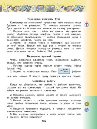 135
Изменение величины букв
Компьютер по умолчанию* предлагает тебе печатать текст
буквами с 11-м размером. Ты можешь изменить размер
букв, делать их больше или меньше по своему усмотрению.
1. Выдели весь текст. Найди на панели инструментов
кнопку «Выбрать размер шрифта». Рядом с ней находит-
ся маленький треугольничек – кнопка открывания меню с
размерами шрифтов. Нажми на него.
2. Нажми на любое число и посмотри, как изменит-
ся твой текст. Выдели его ещё раз и открой то окошко
снова. Двигая ползунок прокрутки размера вниз, ты уви-
дишь остальные числа. Выбери 28-й размер.
Выделение красной строки
Чтобы правильно оформить текст, необходимо выделить
абзацы, или красную строку.
1. Поставь курсор перед первым словом текста (перед
буквой «У»).
2. Нажми на клавиатуре кнопку «Tab» (табуля-
ция) или значок. В тексте сразу появится красная строка.
Окончание работы
Когда ты убедишься, что работа с файлом закончена,
сохрани его на компьютере и закрой программу Word. Не
забудь корректно выключить компьютер.
2. Попробуй изменить размер шрифта от самого маленького
до самого большого.
3. Напиши рассказ о своём домашнем питомце, используя
новые приёмы оформления текста, которые ты узнал на этом
уроке.
4. Придумай профессии будущего, в которых понадобятся
компьютерные технологии.
5. Как изучение информатики в школе может помочь тебе
в изучении других предметов?
 