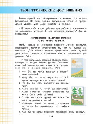 136
Компьютерный мир безграничен, и изучать его можно
бесконечно. Но даже знаний, полученных тобой на преды-
дущих уроках, уже может хватить на многое.
Проверь себя: какие действия при работе с компьютером
ты выполняешь успешно? В чём возникает трудность? Как её
преодолеть?
Изготовление красочной обложки
плана летних каникул
Чтобы весело и интересно провести летние каникулы,
необходимо разумно спланировать то, чем ты будешь за-
ниматься. Для начала можно представить себе лучший
день своих каникул и нарисовать его в графическом ре-
дакторе Paint.
У тебя получилась красивая обложка плана,
которую ты создал своими руками. Составляя
план, дай ответы на ряд вопросов и оформи
свой план с помощью программы Word.
1. Чем бы ты хотел заняться в первый
день каникул?
2. Чему бы ты хотел научиться за всё
время каникул и что нового узнать?
3. Где бы ты хотел побывать на канику-
лах?
4. Какие книжки ты хотел бы прочитать?
5. Какое полезное качество характера ты
хотел бы в себе развить?
6. С кем из своих друзей ты хотел бы
чаще встречаться летом?
7. Изучение каких школьных предметов
ты хотел бы продолжить и углубить
летом?
8. Как бы ты хотел провести последний день каникул?
•
•
 