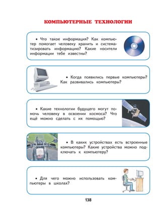 138
КОМПЬЮТЕРНЫЕ ТЕХНОЛОГИИ
Что такое информация? Как компью-
тер помогает человеку хранить и система-
тизировать информацию? Какие носители
информации тебе известны?
•
Когда появились первые компьютеры?
Как развивались компьютеры?
•
Какие технологии будущего могут по-
мочь человеку в освоении космоса? Что
ещё можно сделать с их помощью?
•
В каких устройствах есть встроенные
компьютеры? Какие устройства можно под-
ключать к компьютеру?
•
Для чего можно использовать ком-
пьютеры в школах?
•
 