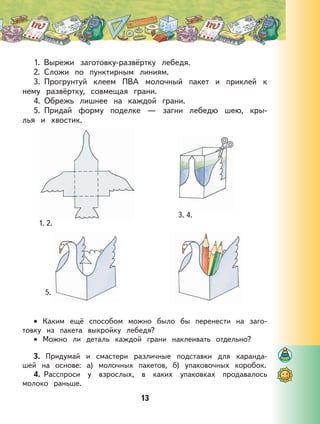 13
1. Вырежи заготовку-развёртку лебедя.
2. Сложи по пунктирным линиям.
3. Прогрунтуй клеем ПВА молочный пакет и приклей к
нему развёртку, совмещая грани.
4. Обрежь лишнее на каждой грани.
5. Придай форму поделке — загни лебедю шею, кры-
лья и хвостик.
Каким ещё способом можно было бы перенести на заго-
товку из пакета выкройку лебедя?
Можно ли деталь каждой грани наклеивать отдельно?
3. Придумай и смастери различные подставки для каранда-
шей на основе: а) молочных пакетов, б) упаковочных коробок.
4. Расспроси у взрослых, в каких упаковках продавалось
молоко раньше.
•
•
1. 2.
3. 4.
5.
 