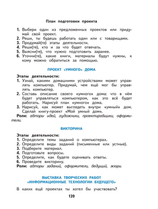 139
План подготовки проекта
1. Выбери один из предложенных проектов или приду-
май свой проект.
2. Реши, ты будешь работать один или с товарищами.
3. Продумай(те) этапы деятельности.
4. Реши(те), кто и за что будет отвечать.
5. Выясни(те), что нужно подготовить заранее.
6. Уточни(те), какие книги, материалы будут нужны, к
кому можно обратиться за помощью.
ПРОЕКТ «УМНОГО» ДОМА
Этапы деятельности:
1. Узнай, какими домашними устройствами может управ-
лять компьютер. Придумай, чем ещё мог бы управ-
лять компьютер.
2. Составь описание своего «умного» дома: что в нём
будет управляться компьютером, как это всё будет
работать. Нарисуй план «умного» дома.
3. Нарисуй, как может выглядеть внутри «умный» дом.
Сделай книгу-проект «Мой умный дом».
Роли: авторы идей, художники, проектировщики, оформи-
тели.
ВИКТОРИНА
Этапы деятельности:
1. Определите темы заданий о компьютерах.
2. Определите виды заданий (письменные или устные).
3. Подберите материал.
4. Подготовьте вопросы.
5. Определите, как будете оценивать ответы.
6. Проведите викторину.
Роли: авторы заданий, оформители, ведущий, жюри.
ВЫСТАВКА ТВОРЧЕСКИХ РАБОТ
«ИНФОРМАЦИОННЫЕ ТЕХНОЛОГИИ БУДУЩЕГО»
В каких ещё проектах ты хотел бы участвовать?
 