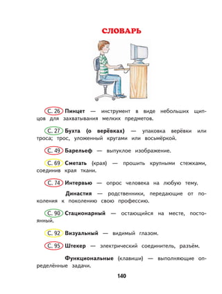 140
СЛОВАРЬ
С. 26 Пинцет — инструмент в виде небольших щип-
цов для захватывания мелких предметов.
С. 27 Бухта (о верёвках) — упаковка верёвки или
троса; трос, уложенный кругами или восьмёркой.
С. 49 Барельеф — выпуклое изображение.
С. 69 Сметать (края) — прошить крупными стежками,
соединив края ткани.
С. 74 Интервью — опрос человека на любую тему.
Династия — родственники, передающие от по-
коления к поколению свою профессию.
С. 90 Стационарный — остающийся на месте, посто-
янный.
С. 92 Визуальный — видимый глазом.
С. 95 Штекер — электрический соединитель, разъём.
Функциональные (клавиши) — выполняющие оп-
ределённые задачи.
 