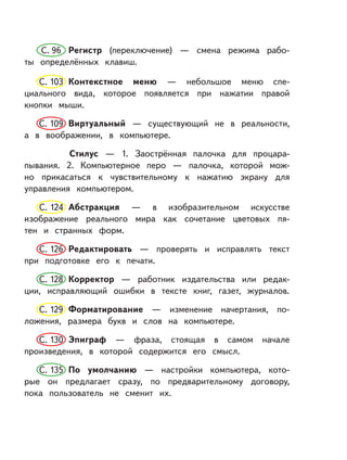 С. 96 Регистр (переключение) — смена режима рабо-
ты определённых клавиш.
С. 103 Контекстное меню — небольшое меню спе-
циального вида, которое появляется при нажатии правой
кнопки мыши.
С. 109 Виртуальный — существующий не в реальности,
а в воображении, в компьютере.
Стилус — 1. Заострённая палочка для процара-
пывания. 2. Компьютерное перо — палочка, которой мож-
но прикасаться к чувствительному к нажатию экрану для
управления компьютером.
С. 124 Абстракция — в изобразительном искусстве
изображение реального мира как сочетание цветовых пя-
тен и странных форм.
С. 126 Редактировать — проверять и исправлять текст
при подготовке его к печати.
С. 128 Корректор — работник издательства или редак-
ции, исправляющий ошибки в тексте книг, газет, журналов.
С. 129 Форматирование — изменение начертания, по-
ложения, размера букв и слов на компьютере.
С. 130 Эпиграф — фраза, стоящая в самом начале
произведения, в которой содержится его смысл.
С. 135 По умолчанию — настройки компьютера, кото-
рые он предлагает сразу, по предварительному договору,
пока пользователь не сменит их.
 