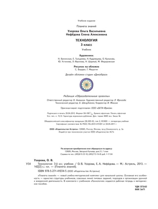 Учебное издание
Планета знаний
Узорова Ольга Васильевна
Нефёдова Елена Алексеевна
ТЕХНОЛОГИЯ
3 класс
Учебник
Художники:
Н. Бачинская, Е. Гальдяева, Н. Кудрявцева, О. Кулькова,
Ю. Устинова, Л. Фролова, Н. Шармай, М. Федоровская
Рисунок на обложке
С. Бордюг, Г. Мацыгин
Дизайн обложки студии «Дикобраз»
Редакция «Образовательные проекты»
Ответственный редактор Н. Анашина. Художественный редактор Л. Фролова
Технический редактор А. Шелудченко. Корректор И. Мокина
Оригинал-макет подготовлен ООО «БЕТА-Фрейм»
Подписано в печать 20.04.2012. Формат 84×1081
/16
. Бумага офсетная. Печать офсетная
Усл. печ. л. 15,12. Гарнитура журнально-рубленая. Доп. тираж 4000 экз. Заказ № 0000.
Общероссийский классификатор продукции ОК-005-93, том 2; 953005 — литература учебная
Сертификат соответствия № РОСС RU.AE51.H15301 от 04.05.2011 г.
ООО «Издательство Астрель» 129085, Россия, Москва, пр-д Ольминского, д. 3а
Издаётся при техническом участии ООО «Издательство АСТ»
По вопросам приобретения книг обращаться по адресу:
129085, Москва, Звездный бульвар, дом 21, 7 этаж
Справки по тел.: (495)615-53-10, (495)775-74-45 доб. 1-17-04
Узорова, О. В.
У34 Технология: 3-й кл.: учебник / О. В. Узорова, Е. А. Нефёдова. — М.: Астрель, 2013. —
142[2] с.: ил. — (Планета знаний).
ISBN 978-5-271-41034-5 (ООО «Издательство Астрель»)
«Планета знаний» — новый учебно-методический комплект для начальной школы. Основная его особен-
ность — единство структуры учебников, сквозных линий типовых заданий, подходов к организации урочной
и внеурочной деятельности. В комплекте с учебником «Технология» издаются рабочая тетрадь и методичес-
кое пособие.
УДК 373:62
ББК 3я71
 