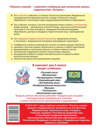 В комплект для 3 класса
входят учебники:
«Русский язык»
«Математика»
«Литературное чтение»
«Окружающий мир»
«Английский язык»
«Изобразительное искусство»
«Музыка»
«Технология»
«Физическая культура»
Каждый учебник обеспечен рабочими тетрадями для учащихся
и методическими пособиями для учителей,
а также электронными приложениями и аудиодисками.
В 2010 году учебники комплекта «Планета знаний» прошли
государственную экспертизу на соответствие
Федеральному образовательному стандарту.
Учебники одобрены Российской академией наук
и Российской академией образования,
рекомендованы Министерством образования и науки
Российской Федерации и включены в Федеральный перечень
школьных учебников.
«Планета знаний» - комплект учебников для начальной школы
издательства «Астрель»
Это учебников, в которых полностью реализован Федеральный
государственный образовательный стандарт начального общего
образования и воплощены идеи модернизации российского образования.
Это учебники, которые с полным основанием можно назвать .
Среди авторов - заслуженные учителя России, школьные учителя высшей
категории и опытные методисты, академики Российской академии
образования, доктора и кандидаты педагогических наук, преподаватели
вузов.
Это применение которых
в сочетании с традиционной методикой преподавания гарантирует:
комплект
учительскими
передовые педагогические технологии,
комфортный и результативный для учителя и ученика процесс обучения,
высокий и прочный уровень обученности в классах с любой подготовкой,
формирование у школьников умения и стойкого навыка учиться,
полноценное соединение знаний и практических навыков,
объединение учебной и внеурочной деятельности в единый учебно-
воспитательный процесс,
обеспечение реальной социализации учащихся.
В комплект для 3 класса
входят учебники:
«Русский язык»
«Математика»
«Литературное чтение»
«Окружающий мир»
«Английский язык»
«Изобразительное искусство»
«Музыка»
«Технология»
«Физическая культура»
Каждый учебник обеспечен рабочими тетрадями для учащихся
и методическими пособиями для учителей,
а также электронными приложениями и аудиодисками.
В 2010–2011 годах учебники комплекта «Планета знаний»
прошли государственную экспертизу на соответствие
Федеральному образовательному стандарту.
Учебники одобрены Российской академией наук
и Российской академией образования,
рекомендованы Министерством образования и науки
Российской Федерации и включены в Федеральный перечень
школьных учебников.
 