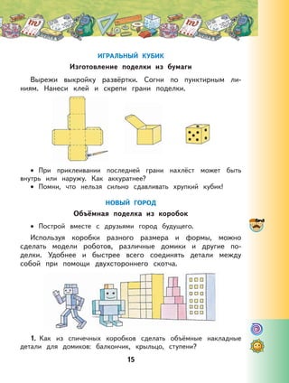 15
ИГРАЛЬНЫЙ КУБИК
Изготовление поделки из бумаги
Вырежи выкройку развёртки. Согни по пунктирным ли-
ниям. Нанеси клей и скрепи грани поделки.
При приклеивании последней грани нахлёст может быть
внутрь или наружу. Как аккуратнее?
Помни, что нельзя сильно сдавливать хрупкий кубик!
НОВЫЙ ГОРОД
Объёмная поделка из коробок
Построй вместе с друзьями город будущего.
Используя коробки разного размера и формы, можно
сделать модели роботов, различные домики и другие по-
делки. Удобнее и быстрее всего соединять детали между
собой при помощи двухстороннего скотча.
1. Как из спичечных коробков сделать объёмные накладные
детали для домиков: балкончик, крыльцо, ступени?
•
•
•
 