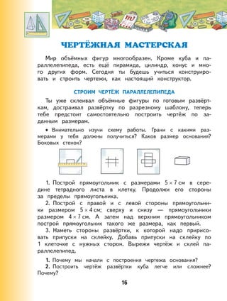 16
ЧЕРТЁЖНАЯ МАСТЕРСКАЯ
Мир объёмных фигур многообразен. Кроме куба и па-
раллелепипеда, есть ещё пирамида, цилиндр, конус и мно-
го других форм. Сегодня ты будешь учиться конструиро-
вать и строить чертежи, как настоящий конструктор.
СТРОИМ ЧЕРТЁЖ ПАРАЛЛЕЛЕПИПЕДА
Ты уже склеивал объёмные фигуры по готовым развёрт-
кам, достраивал развёртку по разрезному шаблону, теперь
тебе предстоит самостоятельно построить чертёж по за-
данным размерам.
Внимательно изучи схему работы. Грани с какими раз-
мерами у тебя должны получиться? Каков размер основания?
Боковых стенок?
1. Построй прямоугольник с размерами 5 × 7 см в сере-
дине тетрадного листа в клетку. Продолжи его стороны
за пределы прямоугольника.
2. Построй с правой и с левой стороны прямоугольни-
ки размером 5 × 4 см; сверху и снизу — прямоугольники
размером 4 × 7 см. А затем над верхним прямоугольником
построй прямоугольник такого же размера, как первый.
3. Наметь стороны развёртки, к которой надо пририсо-
вать припуски на склейку. Добавь припуски на склейку по
1 клеточке с нужных сторон. Вырежи чертёж и склей па-
раллелепипед.
1. Почему мы начали с построения чертежа основания?
2. Построить чертёж развёртки куба легче или сложнее?
Почему?
•
 