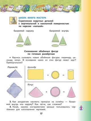 17
ШКОЛА ЮНОГО МАСТЕРА
Скрепление округлых деталей
с вертикальной и наклонной поверхностью
по нарезке «лапшой»
бахромой наружу бахромой внутрь
Склеивание объёмных фигур
по готовым развёрткам
Научись склеивать новые объёмные фигуры: пирамиду, ци-
линдр, конус. В основании каких из этих фигур лежит круг?
Прямоугольник?
Пирамида Цилиндр
Конус
+ =
+ =
3. Как аккуратнее наклеить припуски на склейку — бахро-
мой внутрь или наружу? Как легче, как сложнее?
4. Узнай, какими инструментами раньше пользовались чер-
тёжники для изготовления чертежей.
•
 