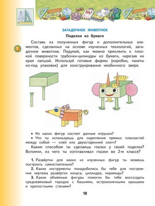 18
ЗАГАДОЧНОЕ ЖИВОТНОЕ
Поделки из бумаги
Составь из полученных фигур и дополнительных эле-
ментов, сделанных на основе изученных технологий, зага-
дочное животное. Подумай, как можно приклеить к плос-
кой поверхности трубочки-цилиндры из бумаги, нарезав их
края лапшой. Используй готовые формы (коробки, пакеты
из-под упаковок) для конструирования необычного зверя.
Из каких фигур состоят данные игрушки?
Что ты используешь для скрепления прямых плоскостей
между собой — клей или двухсторонний скотч?
Каким способом ты сделаешь глазки у своей поделки?
Вспомни, из чего ты изготавливал глазки во 2-м классе?
1. Развёртки для каких из изученных фигур ты можешь
построить самостоятельно?
2. Какие инструменты понадобились бы тебе для построе-
ния чертежа развёртки конуса, цилиндра, пирамиды?
3. Какие объёмные фигуры помогли бы тебе воссоздать
средневековый городок с башнями, остроконечными крышами
и крепостными стенами?
•
•
 