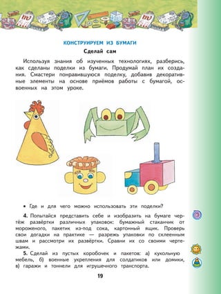 19
КОНСТРУИРУЕМ ИЗ БУМАГИ
Сделай сам
Используя знания об изученных технологиях, разберись,
как сделаны поделки из бумаги. Продумай план их созда-
ния. Смастери понравившуюся поделку, добавив декоратив-
ные элементы на основе приёмов работы с бумагой, ос-
военных на этом уроке.
Где и для чего можно использовать эти поделки?
4. Попытайся представить себе и изобразить на бумаге чер-
тёж развёртки различных упаковок: бумажный стаканчик от
мороженого, пакетик из-под сока, картонный ящик. Проверь
свои догадки на практике — разрежь упаковки по склеенным
швам и рассмотри их развёртки. Сравни их со своими черте-
жами.
5. Сделай из пустых коробочек и пакетов: а) кукольную
мебель, б) военные укрепления для солдатиков или домики,
в) гаражи и тоннели для игрушечного транспорта.
•
 