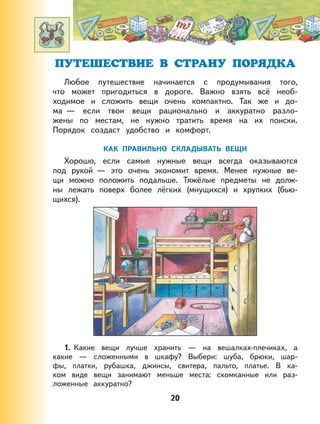 20
ПУТЕШЕСТВИЕ В СТРАНУ ПОРЯДКА
Любое путешествие начинается с продумывания того,
что может пригодиться в дороге. Важно взять всё необ-
ходимое и сложить вещи очень компактно. Так же и до-
ма — если твои вещи рационально и аккуратно разло-
жены по местам, не нужно тратить время на их поиски.
Порядок создаст удобство и комфорт.
КАК ПРАВИЛЬНО СКЛАДЫВАТЬ ВЕЩИ
Хорошо, если самые нужные вещи всегда оказываются
под рукой — это очень экономит время. Менее нужные ве-
щи можно положить подальше. Тяжёлые предметы не долж-
ны лежать поверх более лёгких (мнущихся) и хрупких (бью-
щихся).
1. Какие вещи лучше хранить — на вешалках-плечиках, а
какие — сложенными в шкафу? Выбери: шуба, брюки, шар-
фы, платки, рубашка, джинсы, свитера, пальто, платье. В ка-
ком виде вещи занимают меньше места: скомканные или раз-
ложенные аккуратно?
 