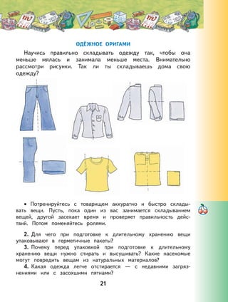 21
ОДЁЖНОЕ ОРИГАМИ
Научись правильно складывать одежду так, чтобы она
меньше мялась и занимала меньше места. Внимательно
рассмотри рисунки. Так ли ты складываешь дома свою
одежду?
Потренируйтесь с товарищем аккуратно и быстро склады-
вать вещи. Пусть, пока один из вас занимается складыванием
вещей, другой засекает время и проверяет правильность дейс-
твий. Потом поменяйтесь ролями.
2. Для чего при подготовке к длительному хранению вещи
упаковывают в герметичные пакеты?
3. Почему перед упаковкой при подготовке к длительному
хранению вещи нужно стирать и высушивать? Какие насекомые
могут повредить вещам из натуральных материалов?
4. Какая одежда легче отстирается — с недавними загряз-
нениями или с засохшими пятнами?
•
 