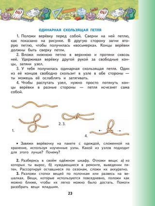 23
ОДИНАРНАЯ СКОЛЬЗЯЩАЯ ПЕТЛЯ
1. Положи верёвку перед собой. Сверни на ней петлю,
как показано на рисунке. В другую сторону загни вто-
рую петлю, чтобы получилась «восьмерка». Концы верёвки
должны быть сверху петли.
2. Вложи нижнюю петлю в верхнюю и протяни сквозь
неё. Удерживая верёвку другой рукой за свободные кон-
цы, затяни узел.
3. У тебя получилась одинарная скользящая петля. Один
из её концов свободно скользит в узле в обе стороны —
ты можешь её ослаблять и затягивать.
4. Чтобы распутать узел, нужно просто потянуть кон-
цы верёвки в разные стороны — петля исчезнет сама
собой.
Завяжи верёвочку на пакете с одеждой, сложенной на
хранение, используя изученные узлы. Какой из узлов подходит
для этого лучше? Почему?
2. Разберись в своём одёжном шкафу. Отложи вещи: а) из
которых ты вырос, б) нуждающиеся в ремонте, выведении пя-
тен. Рассортируй оставшиеся по сезонам, сложи их аккуратно.
3. Разложи стопки вещей по полочкам или развесь на ве-
шалках. Вещи, которые используются повседневно, положи как
можно ближе, чтобы их легко можно было достать. Помоги
разобрать вещи младшим.
•
1.
2. 3.
4.
 