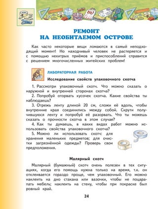РЕМОНТ
НА НЕОБИТАЕМОМ ОСТРОВЕ
Как часто некоторые вещи ломаются в самый неподхо-
дящий момент! Но находчивый человек не растеряется и
с помощью нехитрых приёмов и приспособлений справится
с решением многочисленных житейских проблем!
ЛАБОРАТОРНАЯ РАБОТА
Исследование свойств упаковочного скотча
1. Рассмотри упаковочный скотч. Что можно сказать о
наружной и внутренней сторонах скотча?
2. Попробуй оторвать кусочек скотча. Какие свойства ты
наблюдаешь?
3. Отрежь ленту длиной 20 см, сложи её вдоль, чтобы
внутренние края соединились между собой. Скрути полу-
чившуюся ленту и попробуй её разорвать. Что ты можешь
сказать о прочности скотча в этом случае?
4. Как ты думаешь, в каких видах работ можно ис-
пользовать свойства упаковочного скотча?
5. Можно ли использовать скотч: для
хранения маленьких предметов; для очис-
тки загрязнённой одежды? Проверь свои
предположения.
Малярный скотч
Малярный (бумажный) скотч очень полезен в тех ситу-
ациях, когда его помощь нужна только на время, т.к. он
отклеивается гораздо проще, чем упаковочный. Его можно
наклеить на дно стакана или вазочки, чтобы не поцара-
пать мебель; наклеить на стену, чтобы при покраске был
ровный край.
24
 