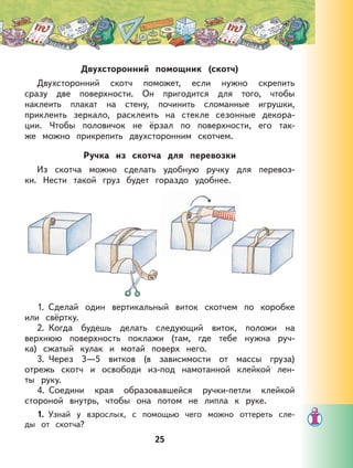 Двухсторонний помощник (скотч)
Двухсторонний скотч поможет, если нужно скрепить
сразу две поверхности. Он пригодится для того, чтобы
наклеить плакат на стену, починить сломанные игрушки,
приклеить зеркало, расклеить на стекле сезонные декора-
ции. Чтобы половичок не ёрзал по поверхности, его так-
же можно прикрепить двухсторонним скотчем.
Ручка из скотча для перевозки
Из скотча можно сделать удобную ручку для перевоз-
ки. Нести такой груз будет гораздо удобнее.
1. Сделай один вертикальный виток скотчем по коробке
или свёртку.
2. Когда будешь делать следующий виток, положи на
верхнюю поверхность поклажи (там, где тебе нужна руч-
ка) сжатый кулак и мотай поверх него.
3. Через 3—5 витков (в зависимости от массы груза)
отрежь скотч и освободи из-под намотанной клейкой лен-
ты руку.
4. Соедини края образовавшейся ручки-петли клейкой
стороной внутрь, чтобы она потом не липла к руке.
1. Узнай у взрослых, с помощью чего можно оттереть сле-
ды от скотча?
25
 