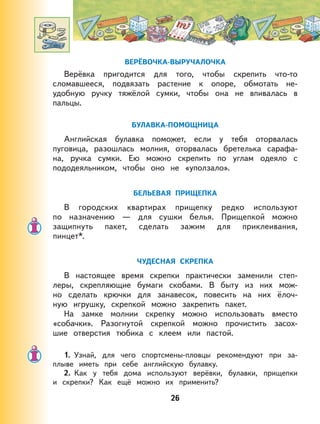 26
ВЕРЁВОЧКА-ВЫРУЧАЛОЧКА
Верёвка пригодится для того, чтобы скрепить что-то
сломавшееся, подвязать растение к опоре, обмотать не-
удобную ручку тяжёлой сумки, чтобы она не впивалась в
пальцы.
БУЛАВКА-ПОМОЩНИЦА
Английская булавка поможет, если у тебя оторвалась
пуговица, разошлась молния, оторвалась бретелька сарафа-
на, ручка сумки. Ею можно скрепить по углам одеяло с
пододеяльником, чтобы оно не «уползало».
БЕЛЬЕВАЯ ПРИЩЕПКА
В городских квартирах прищепку редко используют
по назначению — для сушки белья. Прищепкой можно
защипнуть пакет, сделать зажим для приклеивания,
пинцет*.
ЧУДЕСНАЯ СКРЕПКА
В настоящее время скрепки практически заменили степ-
леры, скрепляющие бумаги скобами. В быту из них мож-
но сделать крючки для занавесок, повесить на них ёлоч-
ную игрушку, скрепкой можно закрепить пакет.
На замке молнии скрепку можно использовать вместо
«собачки». Разогнутой скрепкой можно прочистить засох-
шие отверстия тюбика с клеем или пастой.
1. Узнай, для чего спортсмены-пловцы рекомендуют при за-
плыве иметь при себе английскую булавку.
2. Как у тебя дома используют верёвки, булавки, прищепки
и скрепки? Как ещё можно их применить?
 