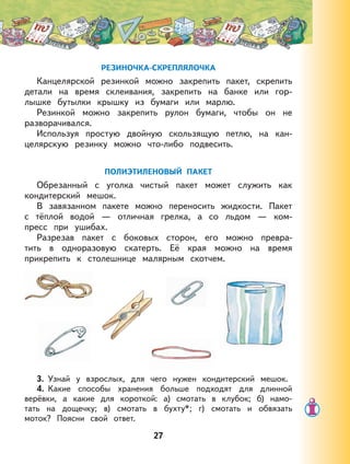 27
РЕЗИНОЧКА-СКРЕПЛЯЛОЧКА
Канцелярской резинкой можно закрепить пакет, скрепить
детали на время склеивания, закрепить на банке или гор-
лышке бутылки крышку из бумаги или марлю.
Резинкой можно закрепить рулон бумаги, чтобы он не
разворачивался.
Используя простую двойную скользящую петлю, на кан-
целярскую резинку можно что-либо подвесить.
ПОЛИЭТИЛЕНОВЫЙ ПАКЕТ
Обрезанный с уголка чистый пакет может служить как
кондитерский мешок.
В завязанном пакете можно переносить жидкости. Пакет
с тёплой водой — отличная грелка, а со льдом — ком-
пресс при ушибах.
Разрезав пакет с боковых сторон, его можно превра-
тить в одноразовую скатерть. Её края можно на время
прикрепить к столешнице малярным скотчем.
3. Узнай у взрослых, для чего нужен кондитерский мешок.
4. Какие способы хранения больше подходят для длинной
верёвки, а какие для короткой: а) смотать в клубок; б) намо-
тать на дощечку; в) смотать в бухту*; г) смотать и обвязать
моток? Поясни свой ответ.
 