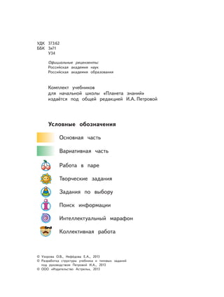 УДК 373:62
ББК 3я71
У34
Официальные рецензенты:
Российская академия наук
Российская академия образования
Комплект учебников
для начальной школы «Планета знаний»
издаётся под общей редакцией И.А. Петровой
Условные обозначения
Основная часть
Вариативная часть
Работа в паре
Творческие задания
Задания по выбору
Поиск информации
Интеллектуальный марафон
Коллективная работа
© Узорова О.В., Нефёдова Е.А., 2013
© Разработка структуры учебника и типовых заданий
под руководством Петровой И.А., 2013
© ООО «Издательство Астрель», 2013
 