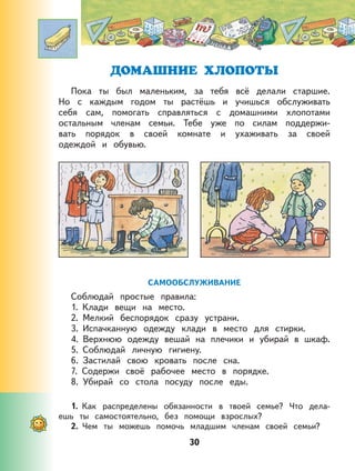 30
ДОМАШНИЕ ХЛОПОТЫ
Пока ты был маленьким, за тебя всё делали старшие.
Но с каждым годом ты растёшь и учишься обслуживать
себя сам, помогать справляться с домашними хлопотами
остальным членам семьи. Тебе уже по силам поддержи-
вать порядок в своей комнате и ухаживать за своей
одеждой и обувью.
САМООБСЛУЖИВАНИЕ
Соблюдай простые правила:
1. Клади вещи на место.
2. Мелкий беспорядок сразу устрани.
3. Испачканную одежду клади в место для стирки.
4. Верхнюю одежду вешай на плечики и убирай в шкаф.
5. Соблюдай личную гигиену.
6. Застилай свою кровать после сна.
7. Содержи своё рабочее место в порядке.
8. Убирай со стола посуду после еды.
1. Как распределены обязанности в твоей семье? Что дела-
ешь ты самостоятельно, без помощи взрослых?
2. Чем ты можешь помочь младшим членам своей семьи?
 