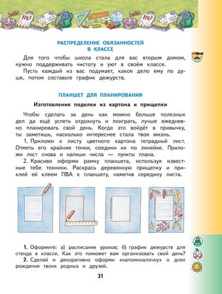 31
РАСПРЕДЕЛЕНИЕ ОБЯЗАННОСТЕЙ
В КЛАССЕ
Для того чтобы школа стала для вас вторым домом,
нужно поддерживать чистоту и уют в своём классе.
Пусть каждый из вас подумает, какое дело ему по ду-
ше, потом составьте график дежурств.
ПЛАНШЕТ ДЛЯ ПЛАНИРОВАНИЯ
Изготовление поделки из картона и прищепки
Чтобы сделать за день как можно больше полезных
дел да ещё успеть отдохнуть и поиграть, лучше ежеднев-
но планировать свой день. Когда это войдёт в привычку,
ты заметишь, насколько интереснее стала твоя жизнь.
1. Приложи к листу цветного картона тетрадный лист.
Отметь его крайние точки, соедини их по линейке. Прило-
жи лист снова и напиши числа — пункты плана.
2. Красиво оформи рамку планшета, используя извест-
ные тебе техники. Раскрась деревянную прищепку и при-
клей её клеем ПВА к планшету, наметив середину листа.
1. Оформите: а) расписание уроков; б) график дежурств для
стенда в классе. Как это поможет вам организовать свой день?
2. Сделай и декоративно оформи «напоминалочку» о днях
рождения твоих родных и друзей.
 
