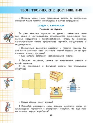32
Проверь: какие этапы организации работы ты выполняешь
успешно? Какие памятки используешь в случае затруднения?
СУНДУК С СЮРПРИЗОМ
Поделка из бумаги
Ты уже многому научился на уроках технологии, мно-
гое узнал о нестандартных возможностях применения при-
вычных предметов и приспособлений. Теперь ты сможешь
самостоятельно читать простейшие чертежи, придумывать и
моделировать.
Внимательно рассмотри развёртку и готовую поделку. Ка-
кие части заготовки надо смазывать клеем? Будешь ли ты при-
клеивать крышку сундучка?
Как вклеить заготовку, изображающую пирата?
1. Вырежи заготовки, сложи по намеченным линиям и
склей поделку.
2. Что происходит с фигуркой пирата при открывании
сундучка?
Какую форму имеет сундук?
1. Попробуй смастерить свою поделку, используя идею от-
крывающейся коробочки с сюрпризом? Подумай, что ещё мож-
но вклеить внутрь коробочки?
•
•
•
•
 