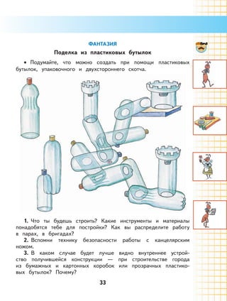 33
ФАНТАЗИЯ
Поделка из пластиковых бутылок
Подумайте, что можно создать при помощи пластиковых
бутылок, упаковочного и двухстороннего скотча.
1. Что ты будешь строить? Какие инструменты и материалы
понадобятся тебе для постройки? Как вы распределите работу
в парах, в бригадах?
2. Вспомни технику безопасности работы с канцелярским
ножом.
3. В каком случае будет лучше видно внутреннее устрой-
ство получившейся конструкции — при строительстве города
из бумажных и картонных коробок или прозрачных пластико-
вых бутылок? Почему?
•
 