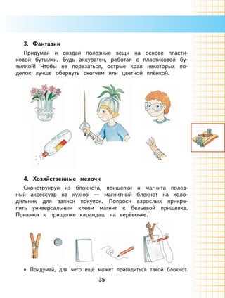 35
3. Фантазии
Придумай и создай полезные вещи на основе пласти-
ковой бутылки. Будь аккуратен, работая с пластиковой бу-
тылкой! Чтобы не порезаться, острые края некоторых по-
делок лучше обернуть скотчем или цветной плёнкой.
4. Хозяйственные мелочи
Сконструируй из блокнота, прищепки и магнита полез-
ный аксессуар на кухню — магнитный блокнот на холо-
дильник для записи покупок. Попроси взрослых прикре-
пить универсальным клеем магнит к бельевой прищепке.
Привяжи к прищепке карандаш на верёвочке.
Придумай, для чего ещё может пригодиться такой блокнот.•
 