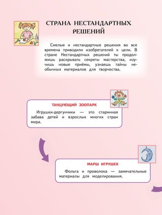 ТАНЦУЮЩИЙ ЗООПАРК
Игрушки-дергунчики — это старинная
забава детей и взрослых многих стран
мира.
МАРШ ИГРУШЕК
Фольга и проволока — замечательные
материалы для моделирования.
Смелые и нестандартные решения во все
времена приводили изобретателей к цели. В
стране Нестандартных решений ты продол-
жишь раскрывать секреты мастерства, изу-
чишь новые приёмы, узнаешь тайны не-
обычных материалов для творчества.
 