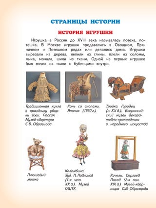38
СТРАНИЦЫ ИСТОРИИ
ИСТОРИЯ ИГРУШКИ
Игрушка в России до XVIII века называлась потеха, по-
тешка. В Москве игрушки продавались в Овощном, Пря-
ничном и Потешном рядах или делались дома. Игрушки
вырезали из дерева, лепили из глины, плели из соломы,
лыка, мочала, шили из ткани. Одной из первых игрушек
был мячик из ткани с бубенцами внутри.
Традиционная кукла
к празднику убор-
ки ржи. Россия.
Музей-квартира
С.В. Образцова
Качели. Сергиев
Посад (2-я пол.
XIX в.) Музей-квар-
тира С.В. Образцова
Плюшевый
мишка
Конь со снопами.
Япония (1950 г.)
Тройка. Городец
(н. XX в.). Всероссий-
ский музей декора-
тивно-прикладного
и народного искусства
Коломбина.
Худ. П. Павлинов
(1-я чет.
XX в.). Музей
ГАЦТК
 