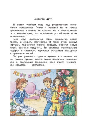 Дорогой друг!
В новом учебном году под руководством неуто-
мимых помощников Пчелы и Муравья ты не только
продолжишь изучение технологии, но и познакомишь-
ся с компьютером, его основными устройствами и их
назначением.
Тебя ждут нераскрытые тайны творчества, новые
приёмы и секреты мастерства. В твоих руках оживут
игрушки, поднимутся макеты городов, обретут новую
жизнь обычные предметы. Ты сделаешь оригинальные
подарки и сувениры, научишься устраивать праздники
и принимать гостей.
Ты уже умеешь создавать нужные и красивые ве-
щи своими руками, теперь твоим надёжным помощни-
ком в реализации творческих идей станет техничес-
кое средство — компьютер.
 
