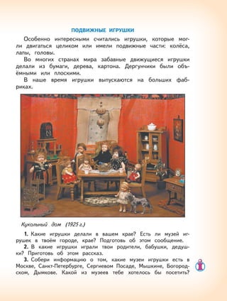 39
ПОДВИЖНЫЕ ИГРУШКИ
Особенно интересными считались игрушки, которые мог-
ли двигаться целиком или имели подвижные части: колёса,
лапы, головы.
Во многих странах мира забавные движущиеся игрушки
делали из бумаги, дерева, картона. Дергунчики были объ-
ёмными или плоскими.
В наше время игрушки выпускаются на больших фаб-
риках.
Кукольный дом (1925 г.)
1. Какие игрушки делали в вашем крае? Есть ли музей иг-
рушек в твоём городе, крае? Подготовь об этом сообщение.
2. В какие игрушки играли твои родители, бабушки, дедуш-
ки? Приготовь об этом рассказ.
3. Собери информацию о том, какие музеи игрушки есть в
Москве, Санкт-Петербурге, Сергиевом Посаде, Мышкине, Богород-
ском, Дымкове. Какой из музеев тебе хотелось бы посетить?
 