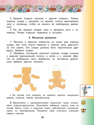 41
2. Закрепи вторым узелком с другой стороны. Помни:
отрезок шнура с узелками не должен плотно фиксировать
лапу у туловища, чтобы не мешать её свободному движе-
нию.
3. Так же закрепи вторую лапу и прикрепи ноги к ту-
ловищу. Теперь игрушка подвижна в суставах.
3. Механизм движения
1. Протяни в верхние отверстия на лапах два отрезка
шнура, при этом опусти верхние и нижние лапы дергунчи-
ка «по швам». Эти шнуры должны быть параллельны друг
другу. Закрепи шнуры.
2. Прикрепи последний длинный отрезок шнура сначала
к верхней вертикальной полосе, а затем и к нижней. Дёр-
гая за свободную часть верёвочки, ты заставишь дергун-
чика забавно двигать лапками.
На основе этих выкроек ты можешь сделать танцующих
зверей, клоунов, героев мультфильмов.
2. Организуйте с одноклассниками кукольный театр, исполь-
зуйте игрушки-дергунчики. Разыграйте забавные сценки, взяв за
основу басни, стихи и короткие пьесы собственного сочинения,
сцены из мультфильмов. Покажите свой спектакль ученикам
первых классов.
•
 