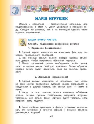 42
МАРШ ИГРУШЕК
Фольга и проволока — замечательные материалы для
моделирования, в этом ты успел убедиться в прошлом го-
ду. Сегодня ты узнаешь, как с их помощью сделать части
поделок подвижными.
ШКОЛА ЮНОГО МАСТЕРА
Способы подвижного соединения деталей
1. Каркасное (независимое)
1. Сделай каркас животного из проволоки (как при со-
здании проволочного зоопарка).
2. При помощи фольги вылепи поверх каркаса объём-
ные детали, чтобы получилась объёмная игрушка.
3. Места сочленений оставь свободными, чтобы лапки,
хвост и голова могли свободно двигаться. Таким образом,
каждая деталь будет двигаться, если ты согнёшь прово-
локу.
2. Звеньевое (независимое)
1. Сделай каркас животного из проволоки так, чтобы
во всех местах соединений суставов каркас прерывался и
соединялся с другой частью, как звенья цепи — петля в
петле.
2. Когда ты при помощи фольги вылепишь объёмные
детали, оставив суставы свободными, получится игрушка-
трясунчик. Все детали такой игрушки будут трястись, если
потрясти саму поделку.
1. Какие свойства проволоки и фольги позволяют использо-
вать эти материалы в качестве каркаса и внешней оболочки
двигающихся игрушек?
 