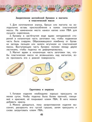 45
Закрепление английской булавки и магнита
в пластической массе
1. Для изготовления значка, броши или магнита на хо-
лодильник вставь приспособление в комок пластической
массы. На намеченное место нанеси каплю клея ПВА для
лучшего скрепления.
2. Булавку в застёгнутом виде вдави неподвижной сто-
роной в изнаночную часть заготовки так, чтобы подвижная
часть была снаружи. Образовавшуюся ложбинку от булав-
ки загладь пальцем или залепи жгутиком из пластической
массы. Выступающую часть булавки положи между двумя
ластиками, чтобы поделка не деформировалась.
3. Магнит вдави в изнаночную часть заготовки так, что-
бы пластическая масса не возвышалась над магнитом, ес-
ли приложить его к ровной поверхности.
Грунтовка и окраска
1. Готовое изделие необходимо хорошо просушить не
менее суток. Чтобы поделка была более прочной, глянце-
вой и красивой, её покрывают клеем ПВА. В него можно
добавить краску.
2. Можно дождаться, пока загрунтованное изделие вы-
сохнет, раскрасить его густой гуашью, затем просушить и
снова загрунтовать клеем ПВА.
 