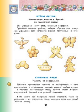 46
ВЕСЁЛЫЕ ФИГУРКИ
Изготовление значков и брошей
из поделочной массы
Эти украшения могут стать отличным подарком.
Продумай порядок работы, выбери образец или приду-
май украшение сам, используя знания, полученные на этом
уроке.
КУЛИНАРНЫЕ ЭТЮДЫ
Магниты на холодильник
Забавные сувенирные магниты на холодильник в виде
кондитерских и кулинарных изделий украсят любую кухню.
1. Раскатай пластическую массу тонким слоем. Вырежи
кондитерской формой или рюмкой кружочки.
1. Из какого ещё материала можно смастерить такие же
украшения — из пластилина, глины, солёного теста для лепки?
Объясни, почему.
 