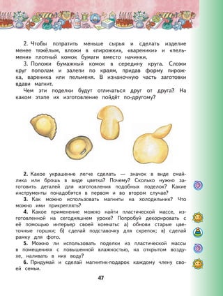 47
2. Чтобы потратить меньше сырья и сделать изделие
менее тяжёлым, вложи в «пирожки», «вареники» и «пель-
мени» плотный комок бумаги вместо начинки.
3. Положи бумажный комок в середину круга. Сложи
круг пополам и залепи по краям, придав форму пирож-
ка, вареника или пельменя. В изнаночную часть заготовки
вдави магнит.
Чем эти поделки будут отличаться друг от друга? На
каком этапе их изготовление пойдёт по-другому?
2. Какое украшение легче сделать — значок в виде смай-
лика или брошь в виде цветка? Почему? Сколько нужно за-
готовить деталей для изготовления подобных поделок? Какие
инструменты понадобятся в первом и во втором случае?
3. Как можно использовать магниты на холодильник? Что
можно ими прикреплять?
4. Какое применение можно найти пластической массе, из-
готовленной на сегодняшнем уроке? Попробуй декорировать с
её помощью интерьер своей комнаты: а) обнови старые цве-
точные горшки; б) сделай подставочку для скрепок; в) сделай
рамку для фото.
5. Можно ли использовать поделки из пластической массы
в помещениях с повышенной влажностью, на открытом возду-
хе, наливать в них воду?
6. Придумай и сделай магнитик-подарок каждому члену сво-
ей семьи.
 